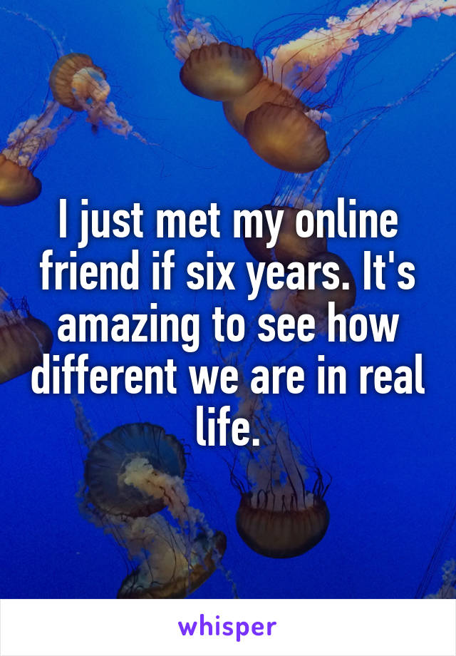 I just met my online friend if six years. It's amazing to see how different we are in real life.