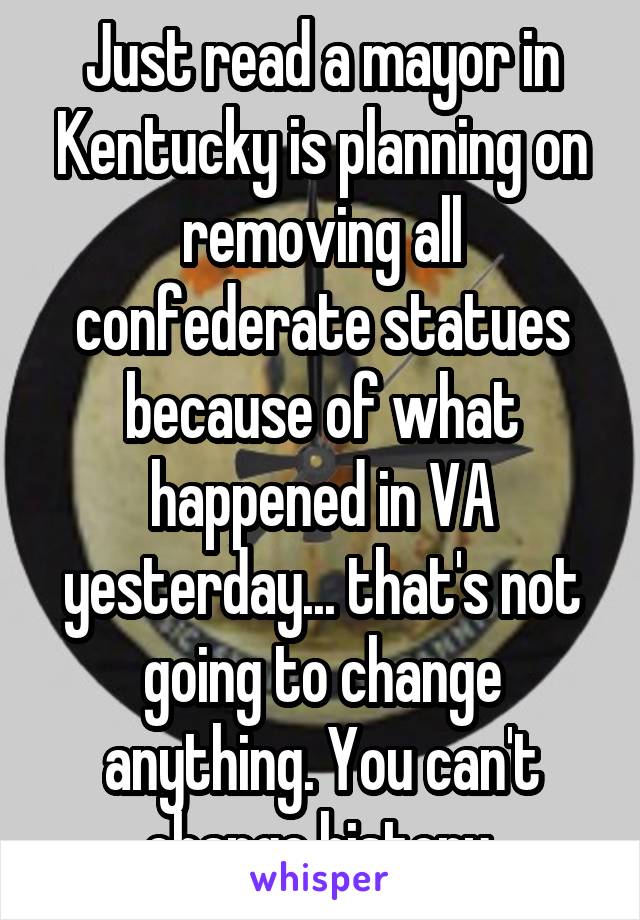 Just read a mayor in Kentucky is planning on removing all confederate statues because of what happened in VA yesterday... that's not going to change anything. You can't change history.