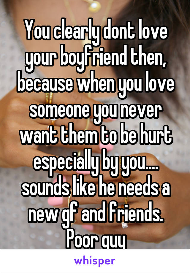 You clearly dont love your boyfriend then, because when you love someone you never want them to be hurt especially by you.... sounds like he needs a new gf and friends. Poor guy