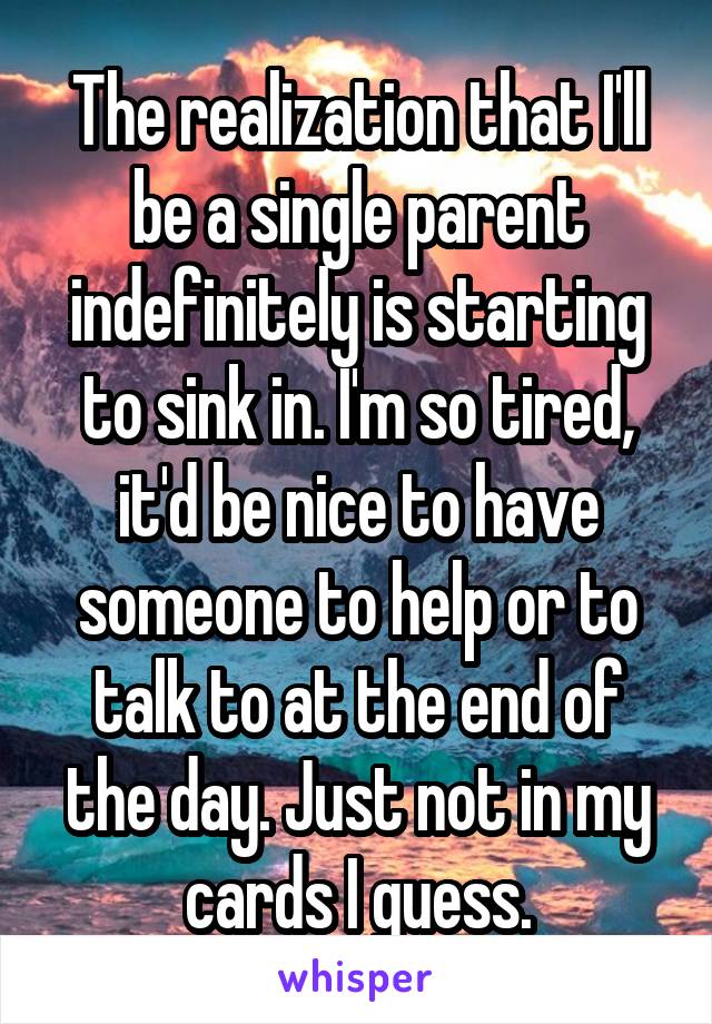 The realization that I'll be a single parent indefinitely is starting to sink in. I'm so tired, it'd be nice to have someone to help or to talk to at the end of the day. Just not in my cards I guess.