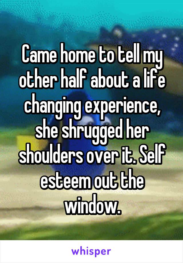 Came home to tell my other half about a life changing experience, she shrugged her shoulders over it. Self esteem out the window.