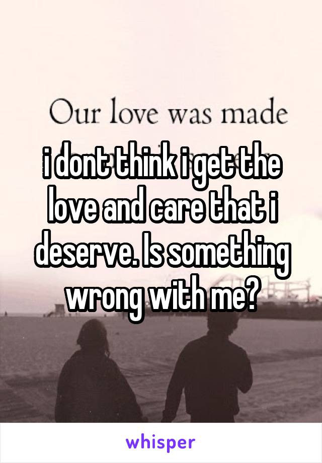 i dont think i get the love and care that i deserve. Is something wrong with me?