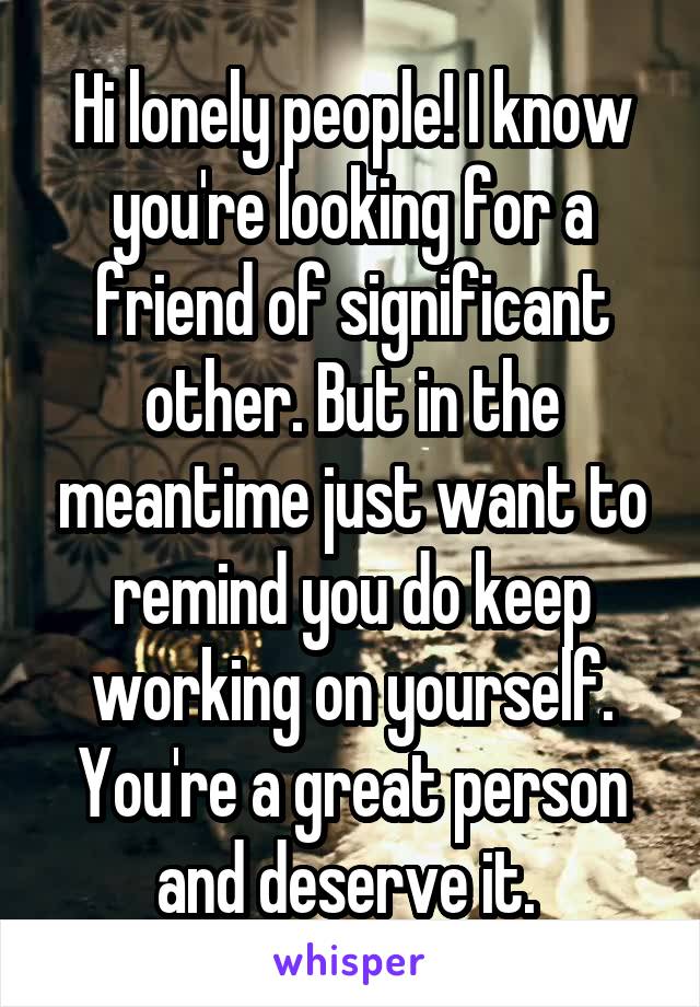 Hi lonely people! I know you're looking for a friend of significant other. But in the meantime just want to remind you do keep working on yourself. You're a great person and deserve it. 