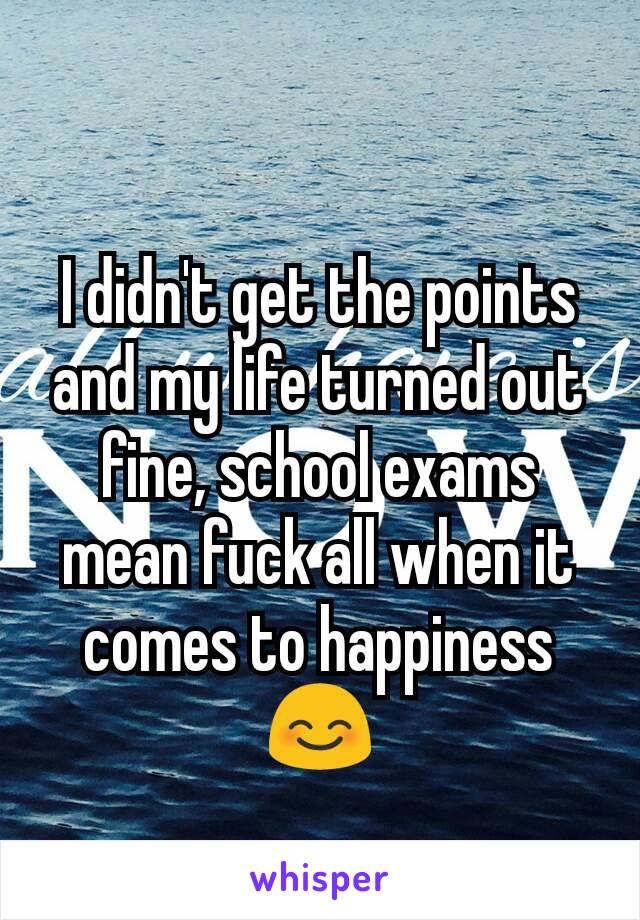 I didn't get the points and my life turned out fine, school exams mean fuck all when it comes to happiness 😊