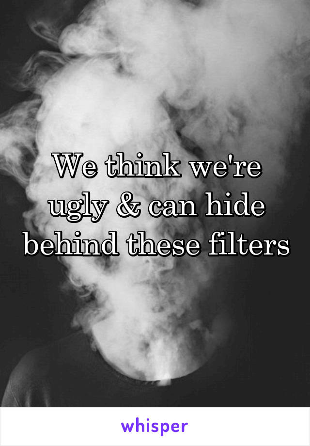 We think we're ugly & can hide behind these filters 