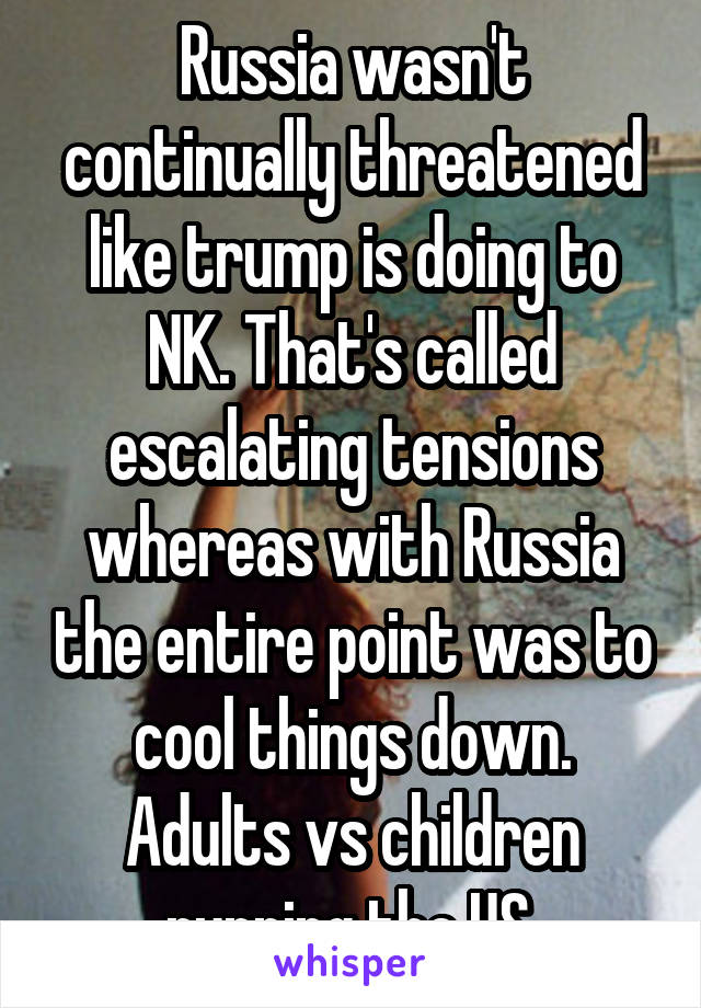 Russia wasn't continually threatened like trump is doing to NK. That's called escalating tensions whereas with Russia the entire point was to cool things down. Adults vs children running the US.