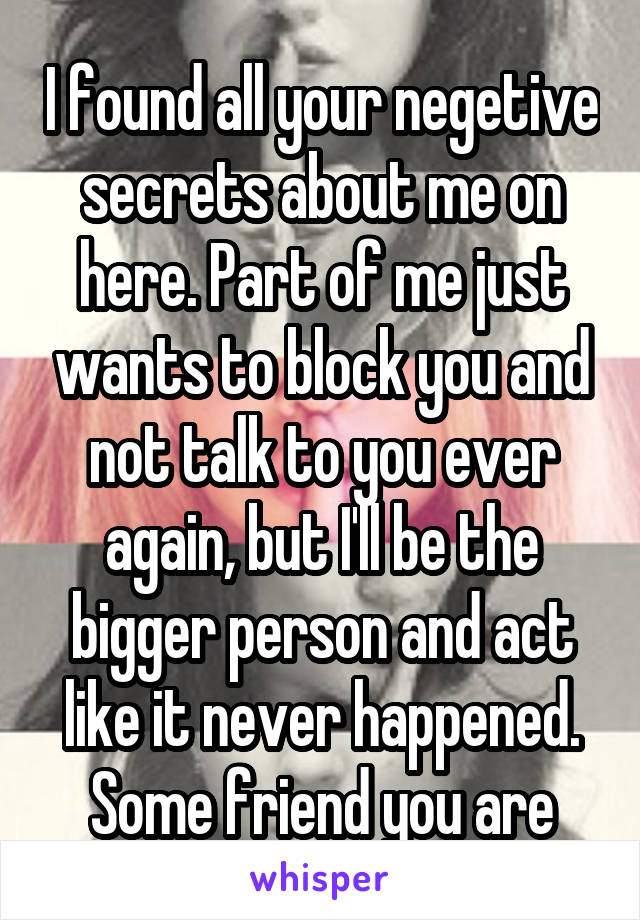 I found all your negetive secrets about me on here. Part of me just wants to block you and not talk to you ever again, but I'll be the bigger person and act like it never happened. Some friend you are