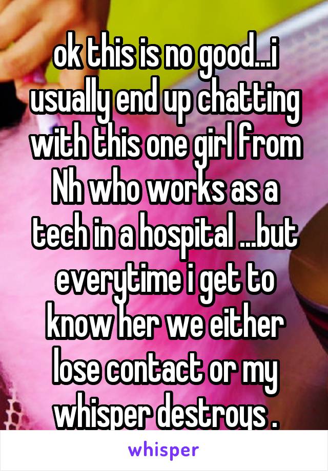 ok this is no good...i usually end up chatting with this one girl from Nh who works as a tech in a hospital ...but everytime i get to know her we either lose contact or my whisper destroys .