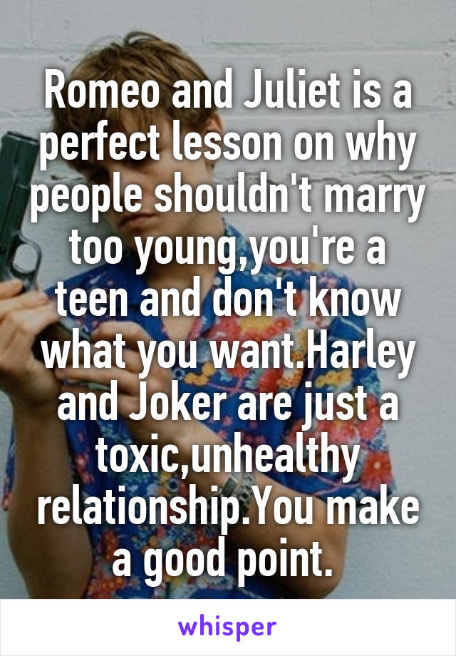 Romeo and Juliet is a perfect lesson on why people shouldn't marry too young,you're a teen and don't know what you want.Harley and Joker are just a toxic,unhealthy relationship.You make a good point. 