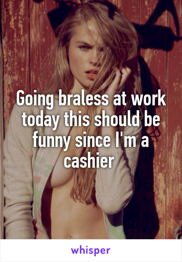 Going braless at work today this should be funny since I'm a cashier 