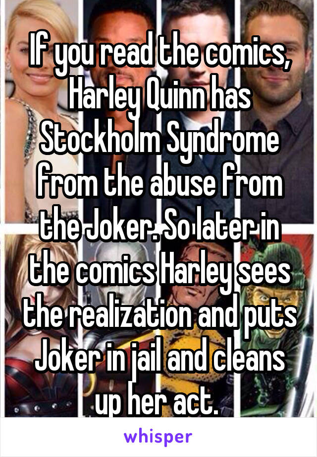 If you read the comics, Harley Quinn has Stockholm Syndrome from the abuse from the Joker. So later in the comics Harley sees the realization and puts Joker in jail and cleans up her act. 