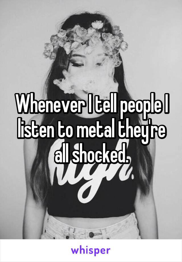 Whenever I tell people I listen to metal they're all shocked.