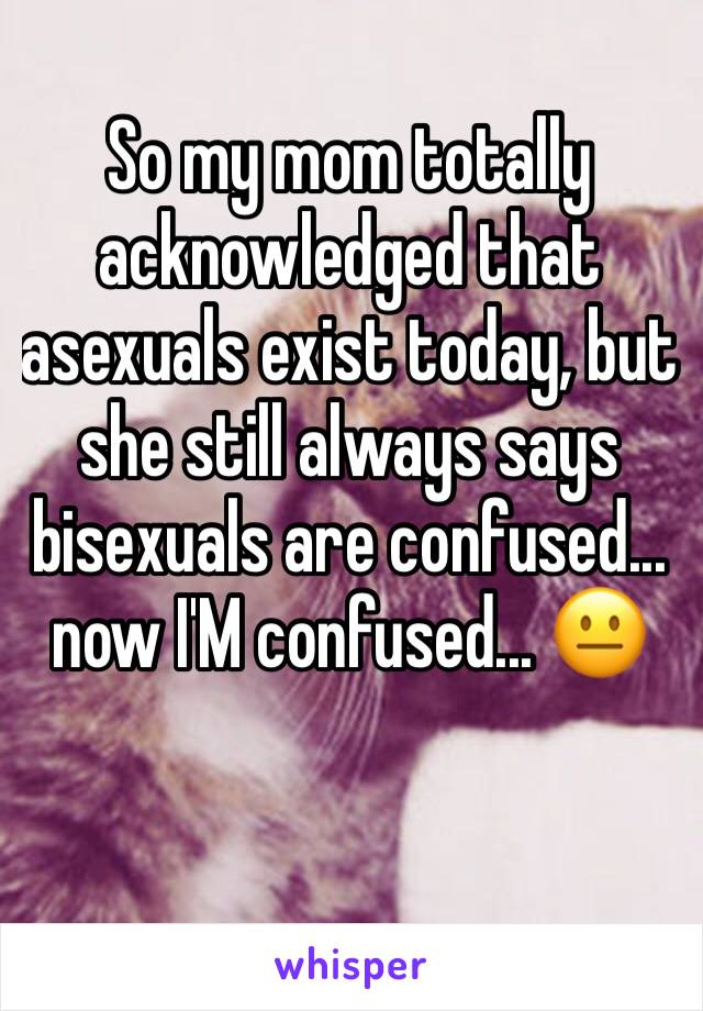 So my mom totally acknowledged that asexuals exist today, but she still always says bisexuals are confused... now I'M confused... 😐