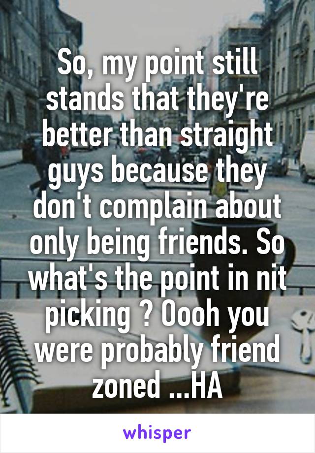 So, my point still stands that they're better than straight guys because they don't complain about only being friends. So what's the point in nit picking ? Oooh you were probably friend zoned ...HA