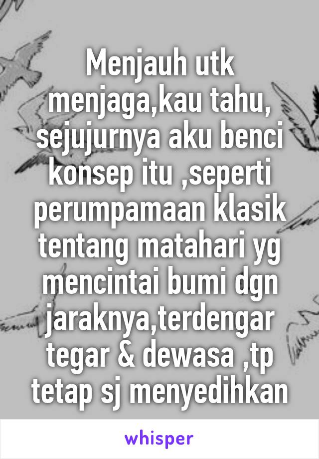 Menjauh utk menjaga,kau tahu, sejujurnya aku benci konsep itu ,seperti perumpamaan klasik tentang matahari yg mencintai bumi dgn jaraknya,terdengar tegar & dewasa ,tp tetap sj menyedihkan