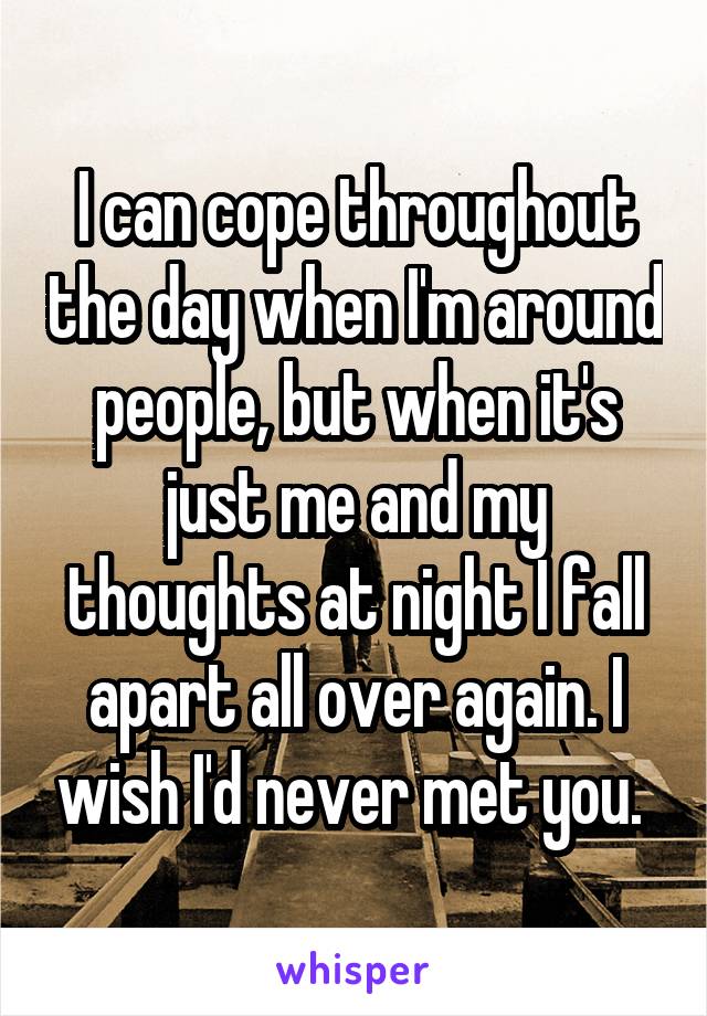 I can cope throughout the day when I'm around people, but when it's just me and my thoughts at night I fall apart all over again. I wish I'd never met you. 