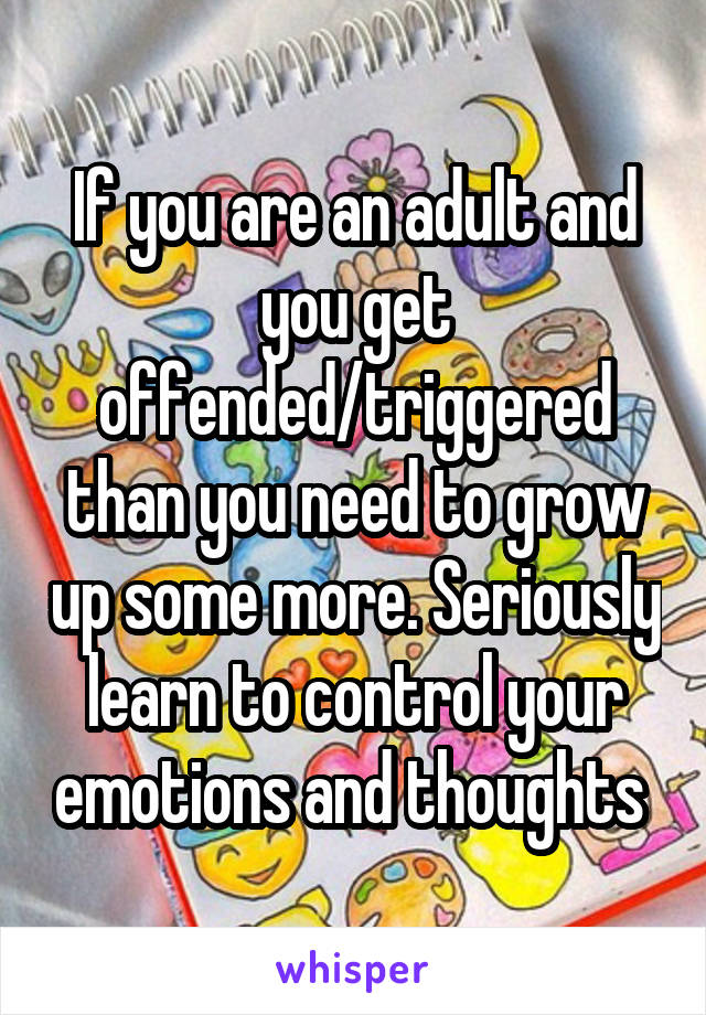 If you are an adult and you get offended/triggered than you need to grow up some more. Seriously learn to control your emotions and thoughts 