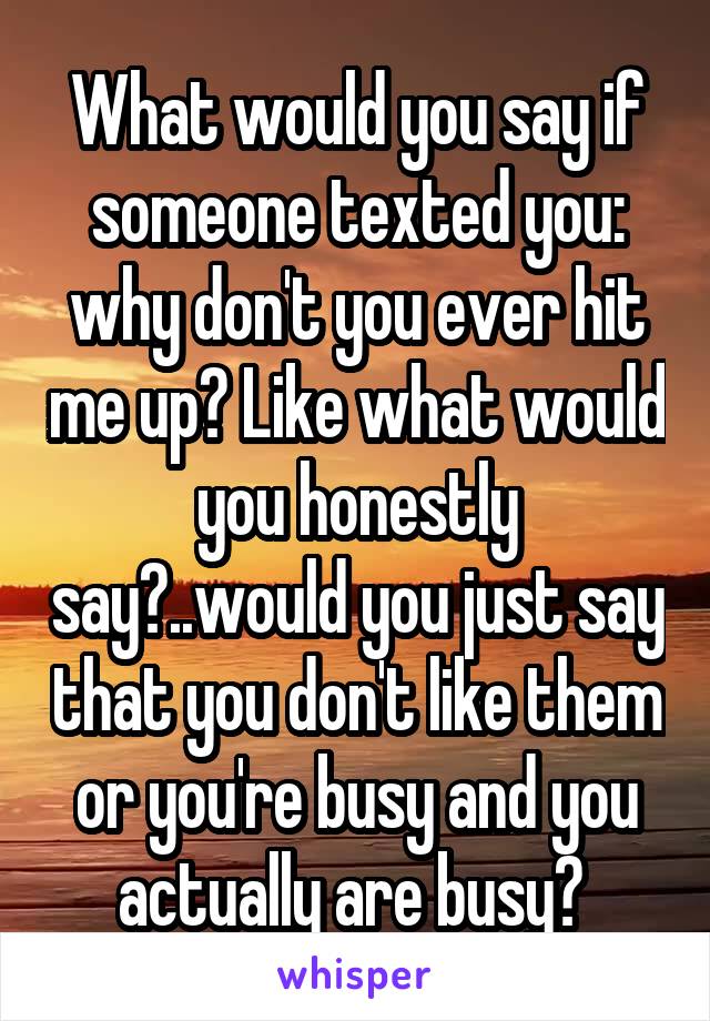 What would you say if someone texted you: why don't you ever hit me up? Like what would you honestly say?..would you just say that you don't like them or you're busy and you actually are busy? 