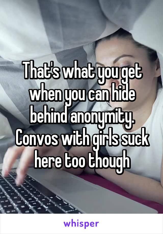 That's what you get when you can hide behind anonymity.
Convos with girls suck here too though