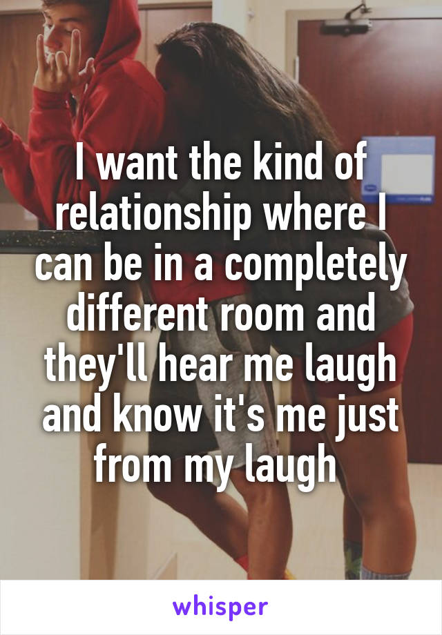 I want the kind of relationship where I can be in a completely different room and they'll hear me laugh and know it's me just from my laugh 