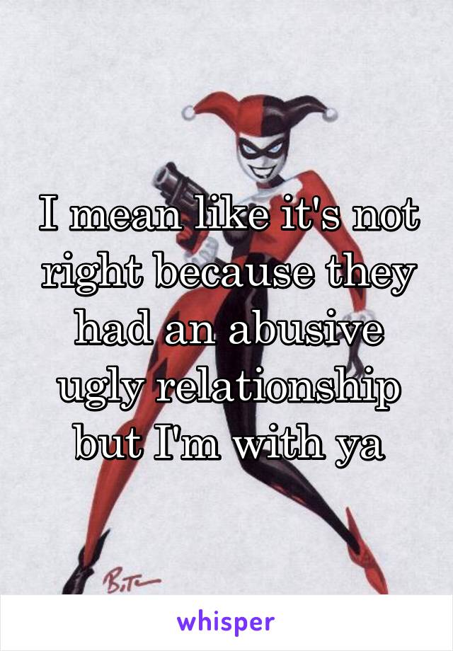 I mean like it's not right because they had an abusive ugly relationship but I'm with ya