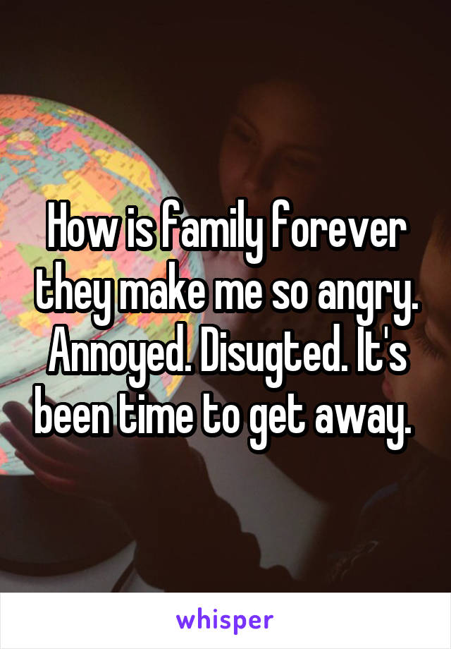 How is family forever they make me so angry. Annoyed. Disugted. It's been time to get away. 