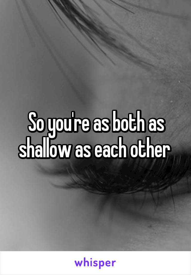 So you're as both as shallow as each other 