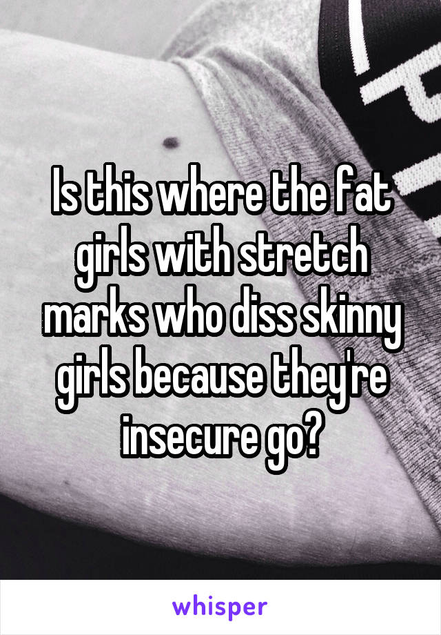 Is this where the fat girls with stretch marks who diss skinny girls because they're insecure go?