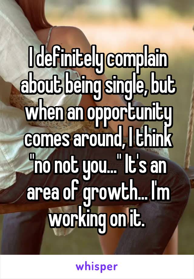 I definitely complain about being single, but when an opportunity comes around, I think "no not you..." It's an area of growth... I'm working on it. 