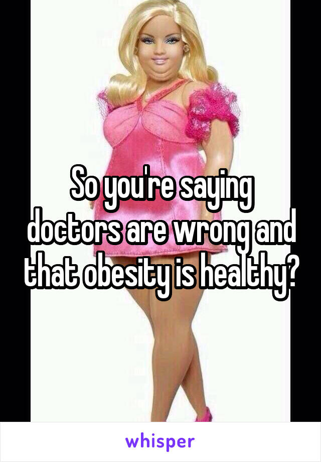So you're saying doctors are wrong and that obesity is healthy?