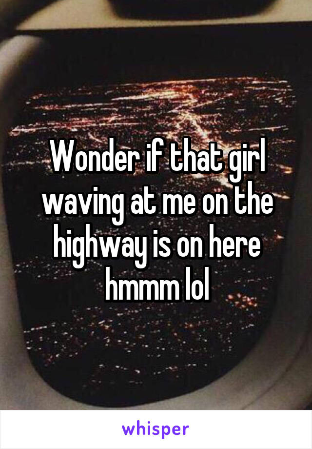 Wonder if that girl waving at me on the highway is on here hmmm lol