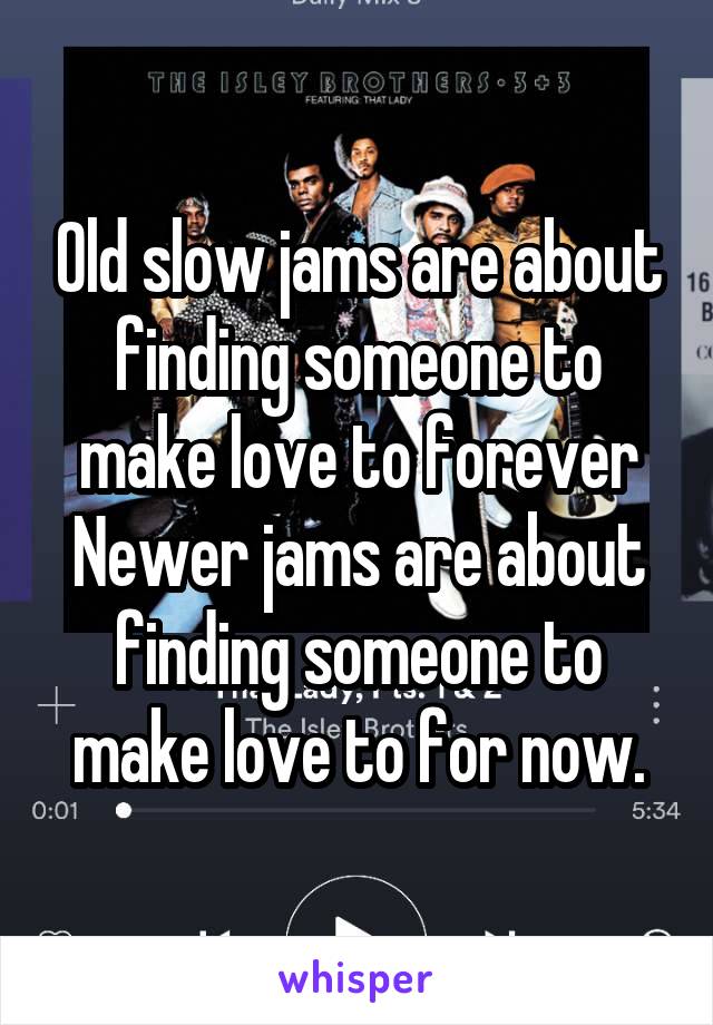 Old slow jams are about finding someone to make love to forever
Newer jams are about finding someone to make love to for now.