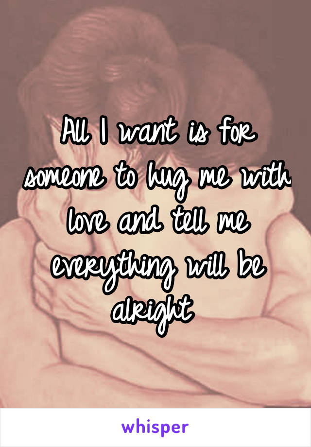 All I want is for someone to hug me with love and tell me everything will be alright 