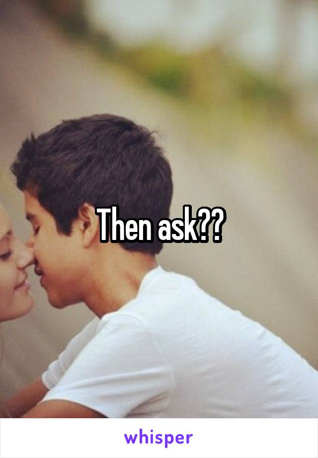 Then ask??