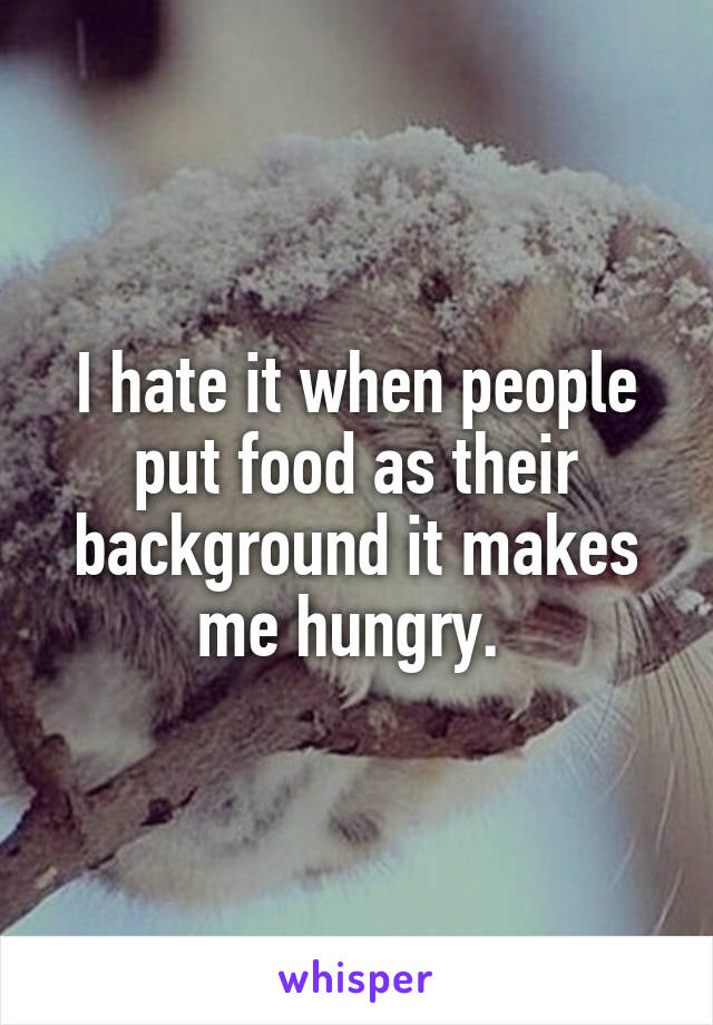 I hate it when people put food as their background it makes me hungry. 