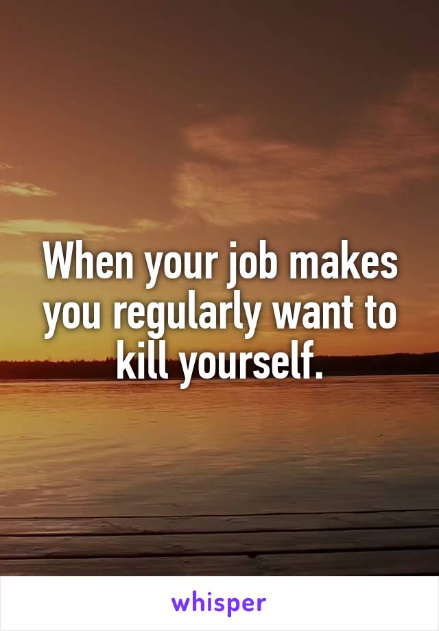 When your job makes you regularly want to kill yourself.