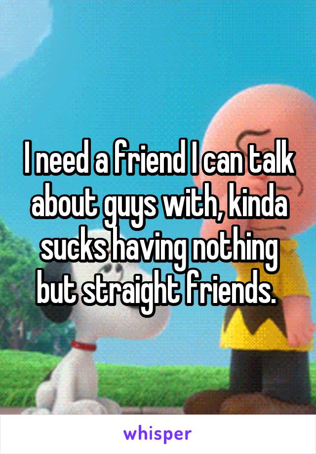 I need a friend I can talk about guys with, kinda sucks having nothing but straight friends. 