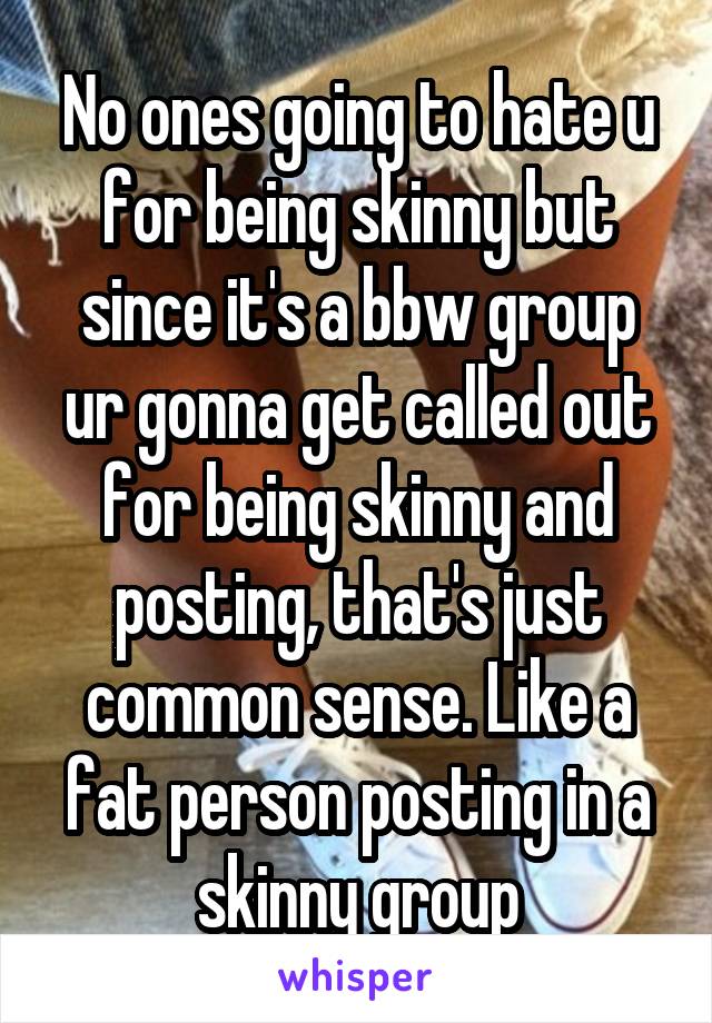 No ones going to hate u for being skinny but since it's a bbw group ur gonna get called out for being skinny and posting, that's just common sense. Like a fat person posting in a skinny group