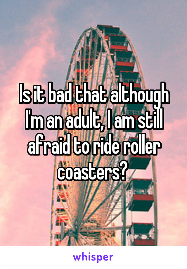 Is it bad that although I'm an adult, I am still afraid to ride roller coasters? 