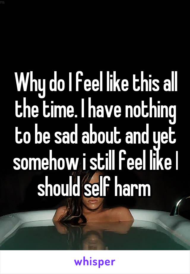 Why do I feel like this all the time. I have nothing to be sad about and yet somehow i still feel like I should self harm 