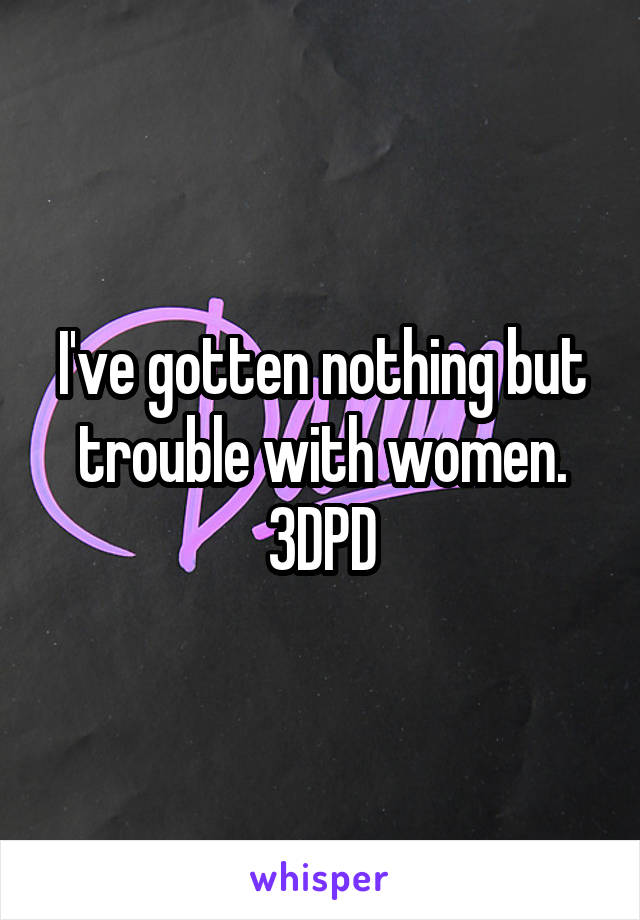 I've gotten nothing but trouble with women.
3DPD