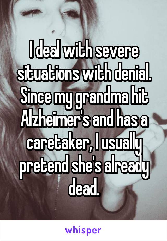 I deal with severe situations with denial. Since my grandma hit Alzheimer's and has a caretaker, I usually pretend she's already dead.