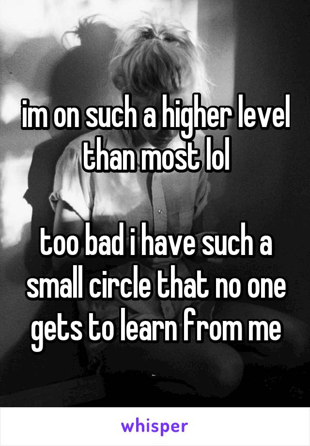 im on such a higher level than most lol

too bad i have such a small circle that no one gets to learn from me