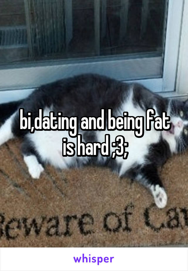 bi,dating and being fat is hard ;3;