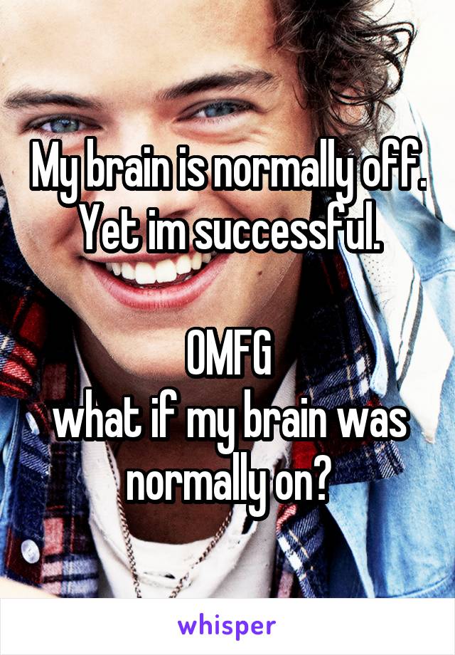 My brain is normally off. Yet im successful.

OMFG
what if my brain was normally on?