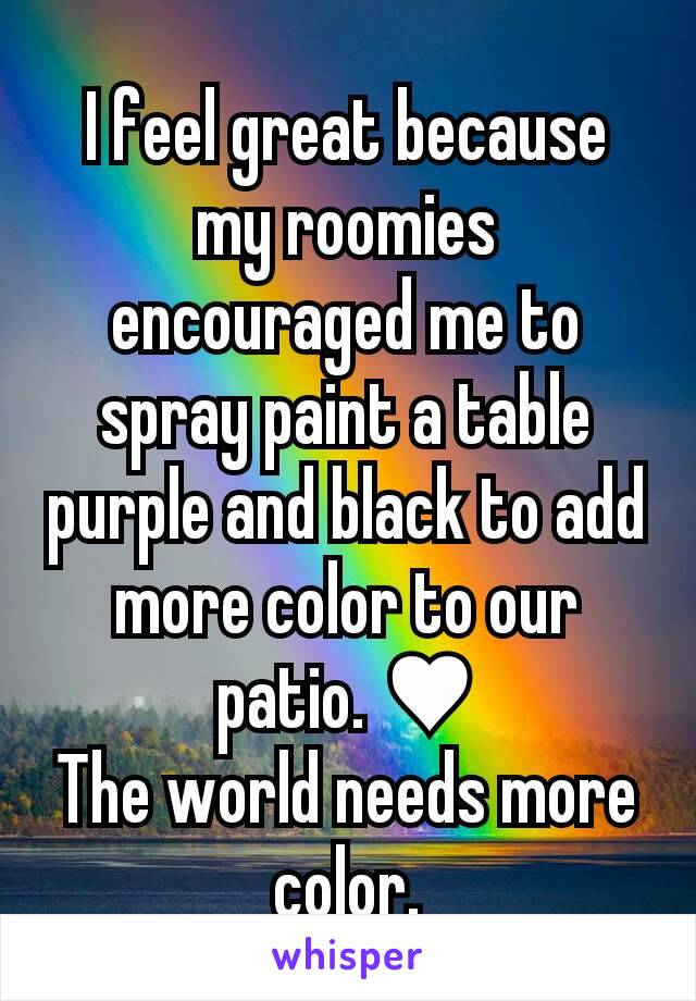 I feel great because my roomies encouraged me to spray paint a table purple and black to add more color to our patio. ♥
The world needs more color.