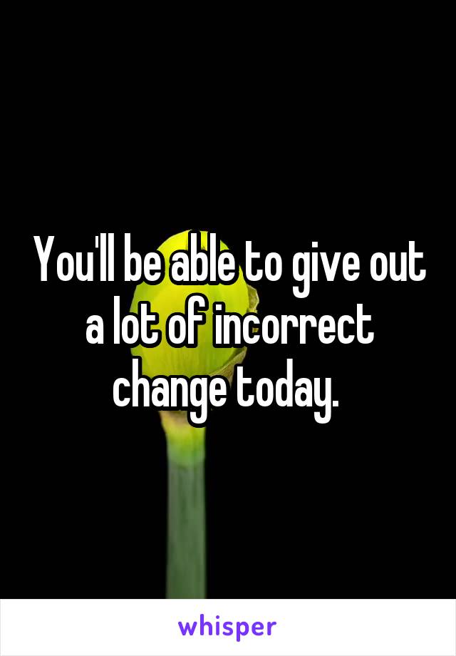 You'll be able to give out a lot of incorrect change today. 