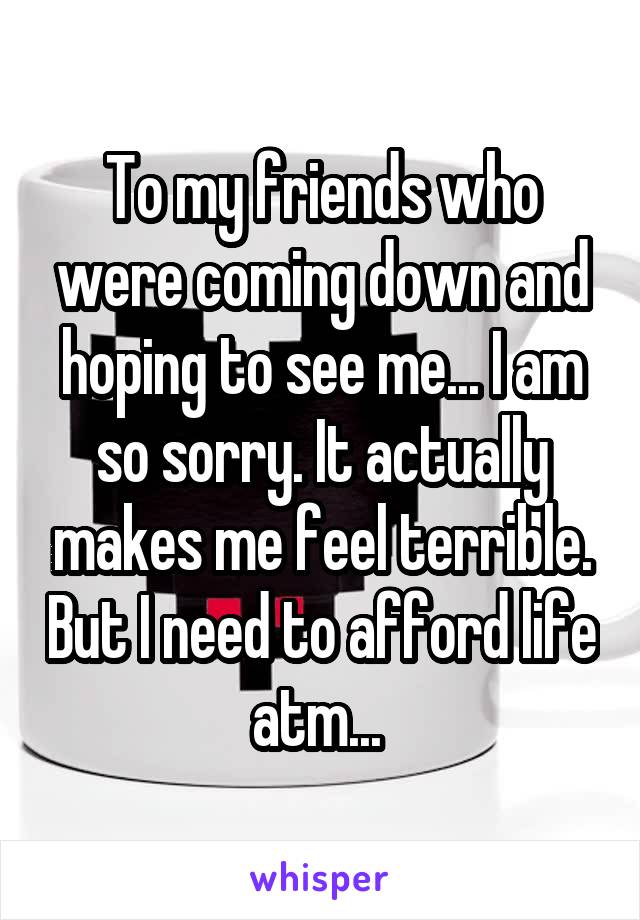 To my friends who were coming down and hoping to see me... I am so sorry. It actually makes me feel terrible. But I need to afford life atm... 