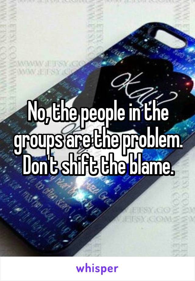 No, the people in the groups are the problem. Don't shift the blame.