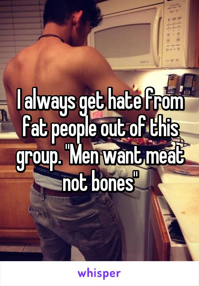 I always get hate from fat people out of this group. "Men want meat not bones"